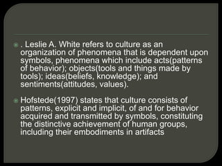  . Leslie A. White refers to culture as an
organization of phenomena that is dependent upon
symbols, phenomena which include acts(patterns
of behavior); objects(tools and things made by
tools); ideas(beliefs, knowledge); and
sentiments(attitudes, values).
 Hofstede(1997) states that culture consists of
patterns, explicit and implicit, of and for behavior
acquired and transmitted by symbols, constituting
the distinctive achievement of human groups,
including their embodiments in artifacts
 