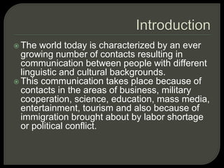  The world today is characterized by an ever
growing number of contacts resulting in
communication between people with different
linguistic and cultural backgrounds.
 This communication takes place because of
contacts in the areas of business, military
cooperation, science, education, mass media,
entertainment, tourism and also because of
immigration brought about by labor shortage
or political conflict.
 