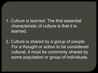 1. Culture is learned. The first essential
characteristic of culture is that it is
learned .
2. Culture is shared by a group of people.
For a thought or action to be considered
cultural, it must be commonly shared by
some population or group of individuals.
 