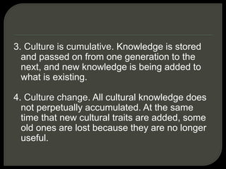 3. Culture is cumulative. Knowledge is stored
and passed on from one generation to the
next, and new knowledge is being added to
what is existing.
4. Culture change. All cultural knowledge does
not perpetually accumulated. At the same
time that new cultural traits are added, some
old ones are lost because they are no longer
useful.
 