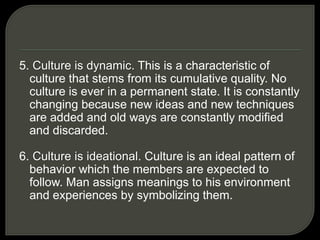 5. Culture is dynamic. This is a characteristic of
culture that stems from its cumulative quality. No
culture is ever in a permanent state. It is constantly
changing because new ideas and new techniques
are added and old ways are constantly modified
and discarded.
6. Culture is ideational. Culture is an ideal pattern of
behavior which the members are expected to
follow. Man assigns meanings to his environment
and experiences by symbolizing them.
 