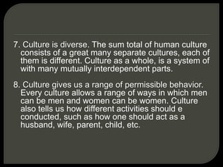 7. Culture is diverse. The sum total of human culture
consists of a great many separate cultures, each of
them is different. Culture as a whole, is a system of
with many mutually interdependent parts.
8. Culture gives us a range of permissible behavior.
Every culture allows a range of ways in which men
can be men and women can be women. Culture
also tells us how different activities should e
conducted, such as how one should act as a
husband, wife, parent, child, etc.
 