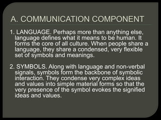 1. LANGUAGE. Perhaps more than anything else,
language defines what it means to be human. It
forms the core of all culture. When people share a
language, they share a condensed, very flexible
set of symbols and meanings.
2. SYMBOLS. Along with language and non-verbal
signals, symbols form the backbone of symbolic
interaction. They condense very complex ideas
and values into simple material forms so that the
very presence of the symbol evokes the signified
ideas and values.
 