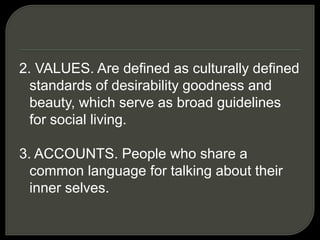 2. VALUES. Are defined as culturally defined
standards of desirability goodness and
beauty, which serve as broad guidelines
for social living.
3. ACCOUNTS. People who share a
common language for talking about their
inner selves.
 