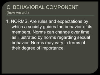 1. NORMS. Are rules and expectations by
which a society guides the behavior of its
members. Norms can change over time,
as illustrated by norms regarding sexual
behavior. Norms may vary in terms of
their degree of importance.
 