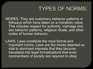 MORES. They are customary behavior patterns or
folkways which have taken on a moralistic value.
This includes respect for authority, marriage and
sex behavior patterns, religious rituals, and other
codes of human behavior.
LAWS. Laws constitute the most formal and
important norms. Laws are the mores deemed so
vital to dominant interests that they become
translated into legal formalizations that even
nonmembers of society are required to obey.
 