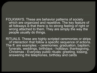 FOLKWAYS. These are behavior patterns of society
which are organized and repetitive. The key feature of
all folkways is that there is no strong feeling of right or
wrong attached to them. They are simply the way the
people usually do things.
RITUALS. These are highly scripted ceremonies or strips
of interaction that follow a specific sequence of actions.
The ff. are examples: - ceremonies: graduation, baptism,
funerals, weddings, birthdays - holidays: thanksgiving,
Christmas - Everyday public rituals: greeting, kissing,
answering the telephones, birthday and cards
 