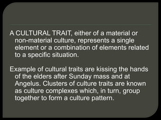 A CULTURAL TRAIT, either of a material or
non-material culture, represents a single
element or a combination of elements related
to a specific situation.
Example of cultural traits are kissing the hands
of the elders after Sunday mass and at
Angelus. Clusters of culture traits are known
as culture complexes which, in turn, group
together to form a culture pattern.
 