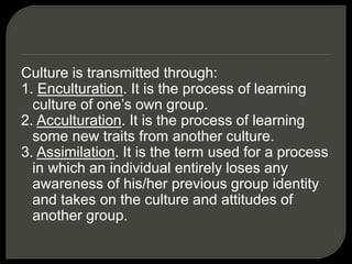 Culture is transmitted through:
1. Enculturation. It is the process of learning
culture of one’s own group.
2. Acculturation. It is the process of learning
some new traits from another culture.
3. Assimilation. It is the term used for a process
in which an individual entirely loses any
awareness of his/her previous group identity
and takes on the culture and attitudes of
another group.
 