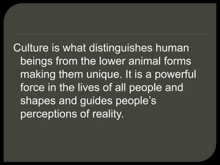 Culture is what distinguishes human
beings from the lower animal forms
making them unique. It is a powerful
force in the lives of all people and
shapes and guides people’s
perceptions of reality.
 