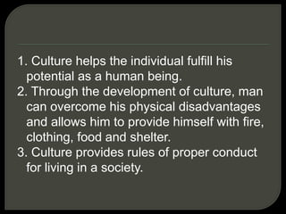 1. Culture helps the individual fulfill his
potential as a human being.
2. Through the development of culture, man
can overcome his physical disadvantages
and allows him to provide himself with fire,
clothing, food and shelter.
3. Culture provides rules of proper conduct
for living in a society.
 
