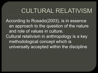 According to Rosado(2003), is in essence
an approach to the question of the nature
and role of values in culture.
Cultural relativism in anthropology is a key
methodological concept which is
universally accepted within the discipline
 