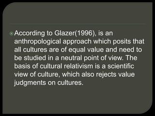 According to Glazer(1996), is an
anthropological approach which posits that
all cultures are of equal value and need to
be studied in a neutral point of view. The
basis of cultural relativism is a scientific
view of culture, which also rejects value
judgments on cultures.
 