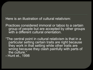 Here is an illustration of cultural relativism:
Practices considered immoral or taboo to a certain
group of people but are accepted by other groups
with a different cultural orientation.
“The central point in cultural relativism is that in a
particular setting certain traits are right because
they work in that setting while other traits are
wrong because they clash painfully with parts of
the culture.”
- Hunt et., 1998
 