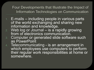 1. E-mails – including people in various parts
of the world exchanging and sharing new
information and knowledge.
2. Web log or Journal – is a rapidly growing
from of electronics communication.
3. Computer or generated slide software such
as PowerPoint
4. Telecommunicating - is an arrangement in
which employees use computers to perform
their regular work responsibilities at home or
somewhere.
 