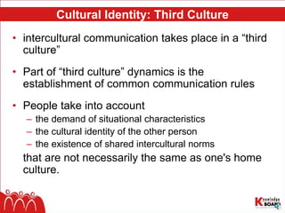 Cultural Identity: Third Culture
• intercultural communication takes place in a “third
culture”
• Part of “third culture” dynamics is the
establishment of common communication rules
• People take into account
– the demand of situational characteristics
– the cultural identity of the other person
– the existence of shared intercultural norms
that are not necessarily the same as one's home
culture.
 