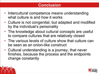 Conclusion
• Intercultural competence means understanding
what culture is and how it works
• Culture is not congenital, but adapted and modified
by the individual’s personality
• The knowledge about cultural concepts are useful
to compare cultures that are relatively closed
• The various levels of culture show that culture can
be seen as an onion-like construct
• Cultural understanding is a journey, that never
finishes, because the process and the endpoints
change constantly
 