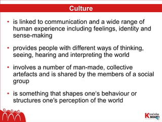 Culture
• is linked to communication and a wide range of
human experience including feelings, identity and
sense-making
• provides people with different ways of thinking,
seeing, hearing and interpreting the world
• involves a number of man-made, collective
artefacts and is shared by the members of a social
group
• is something that shapes one‘s behaviour or
structures one′s perception of the world
 