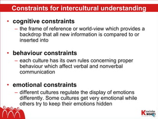 Constraints for intercultural understanding
• cognitive constraints
– the frame of reference or world-view which provides a
backdrop that all new information is compared to or
inserted into
• behaviour constraints
– each culture has its own rules concerning proper
behaviour which affect verbal and nonverbal
communication
• emotional constraints
– different cultures regulate the display of emotions
differently. Some cultures get very emotional while
others try to keep their emotions hidden
 