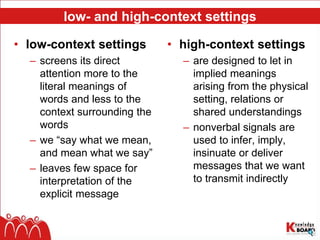 low- and high-context settings
• low-context settings
– screens its direct
attention more to the
literal meanings of
words and less to the
context surrounding the
words
– we “say what we mean,
and mean what we say”
– leaves few space for
interpretation of the
explicit message
• high-context settings
– are designed to let in
implied meanings
arising from the physical
setting, relations or
shared understandings
– nonverbal signals are
used to infer, imply,
insinuate or deliver
messages that we want
to transmit indirectly
 