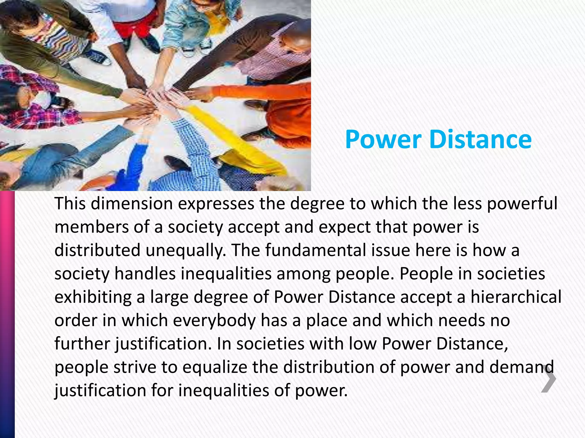 This dimension expresses the degree to which the less powerful
members of a society accept and expect that power is
distributed unequally. The fundamental issue here is how a
society handles inequalities among people. People in societies
exhibiting a large degree of Power Distance accept a hierarchical
order in which everybody has a place and which needs no
further justification. In societies with low Power Distance,
people strive to equalize the distribution of power and demand
justification for inequalities of power.
Power Distance
 