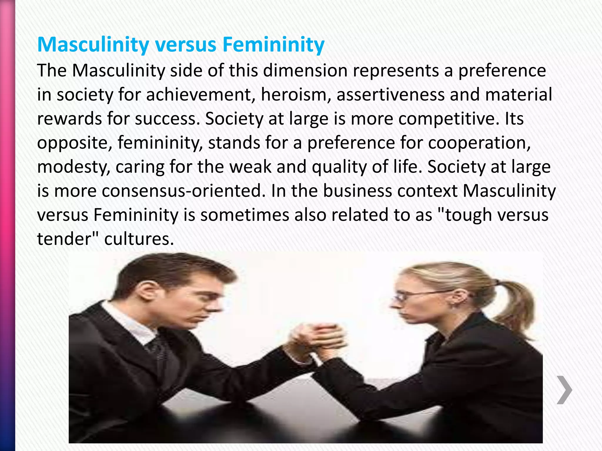 Masculinity versus Femininity
The Masculinity side of this dimension represents a preference
in society for achievement, heroism, assertiveness and material
rewards for success. Society at large is more competitive. Its
opposite, femininity, stands for a preference for cooperation,
modesty, caring for the weak and quality of life. Society at large
is more consensus-oriented. In the business context Masculinity
versus Femininity is sometimes also related to as "tough versus
tender" cultures.
 