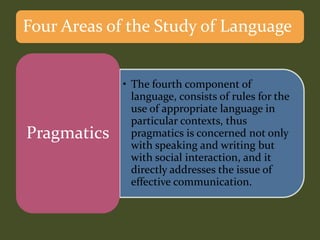 • The fourth component of
language, consists of rules for the
use of appropriate language in
particular contexts, thus
pragmatics is concerned not only
with speaking and writing but
with social interaction, and it
directly addresses the issue of
effective communication.
Pragmatics
Four Areas of the Study of Language
 