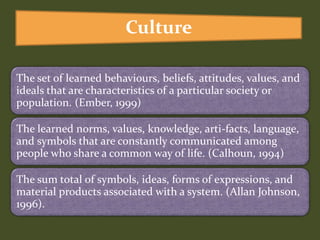 The set of learned behaviours, beliefs, attitudes, values, and
ideals that are characteristics of a particular society or
population. (Ember, 1999)
The learned norms, values, knowledge, arti-facts, language,
and symbols that are constantly communicated among
people who share a common way of life. (Calhoun, 1994)
The sum total of symbols, ideas, forms of expressions, and
material products associated with a system. (Allan Johnson,
1996).
Culture
 