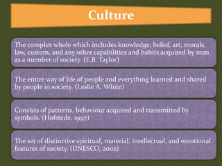 The complex whole which includes knowledge, belief, art, morals,
law, custom, and any other capabilities and habits acquired by man
as a member of society. (E.B. Taylor)
The entire way of life of people and everything learned and shared
by people in society. (Leslie A. White)
Consists of patterns, behaviour acquired and transmitted by
symbols. (Hofstede, 1997)
The set of distinctive spiritual, material, intellectual, and emotional
features of society. (UNESCO, 2002)
Culture
 