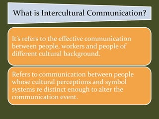 It’s refers to the effective communication
between people, workers and people of
different cultural background.
Refers to communication between people
whose cultural perceptions and symbol
systems re distinct enough to alter the
communication event.
What is Intercultural Communication?
 