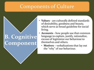 B. Cognitive
Component
• Values - are culturally defined standards
of desirability, goodness and beauty,
which serve as broad guideline for social
living.
• Accounts - how people use that common
language to explain, justify, rationalize,
excuse of legitimize our behaviour to
themselves and others.
• Motives – verbalizations that lay out
the “why” of our behaviour.
Components of Culture
 