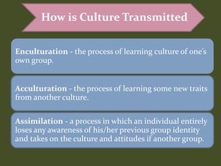 Enculturation - the process of learning culture of one’s
own group.
Acculturation - the process of learning some new traits
from another culture.
Assimilation - a process in which an individual entirely
loses any awareness of his/her previous group identity
and takes on the culture and attitudes if another group.
How is Culture Transmitted
 