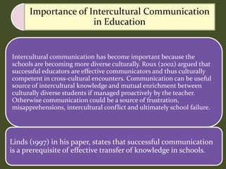 Intercultural communication has become important because the
schools are becoming more diverse culturally. Roux (2002) argued that
successful educators are effective communicators and thus culturally
competent in cross-cultural encounters. Communication can be useful
source of intercultural knowledge and mutual enrichment between
culturally diverse students if managed proactively by the teacher.
Otherwise communication could be a source of frustration,
misapprehensions, intercultural conflict and ultimately school failure.
Linds (1997) in his paper, states that successful communication
is a prerequisite of effective transfer of knowledge in schools.
Importance of Intercultural Communication
in Education
 