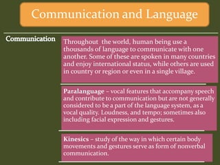 Throughout the world, human being use a
thousands of language to communicate with one
another. Some of these are spoken in many countries
and enjoy international status, while others are used
in country or region or even in a single village.
Paralanguage – vocal features that accompany speech
and contribute to communication but are not generally
considered to be a part of the language system, as a
vocal quality. Loudness, and tempo; sometimes also
including facial expression and gestures.
Kinesics – study of the way in which certain body
movements and gestures serve as form of nonverbal
communication.
Communication and Language
 