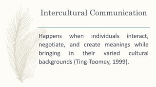 Intercultural Communication
Happens when individuals interact,
negotiate, and create meanings while
bringing in their varied cultural
backgrounds (Ting-Toomey, 1999).
 