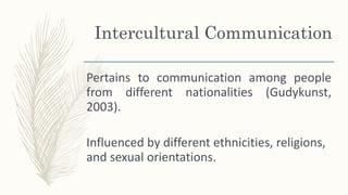 Pertains to communication among people
from different nationalities (Gudykunst,
2003).
Influenced by different ethnicities, religions,
and sexual orientations.
Intercultural Communication
 