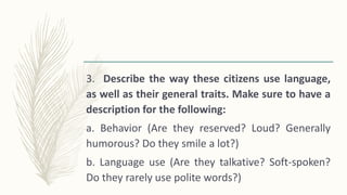 3. Describe the way these citizens use language,
as well as their general traits. Make sure to have a
description for the following:
a. Behavior (Are they reserved? Loud? Generally
humorous? Do they smile a lot?)
b. Language use (Are they talkative? Soft-spoken?
Do they rarely use polite words?)
 
