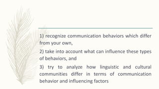 1) recognize communication behaviors which differ
from your own,
2) take into account what can influence these types
of behaviors, and
3) try to analyze how linguistic and cultural
communities differ in terms of communication
behavior and influencing factors
 