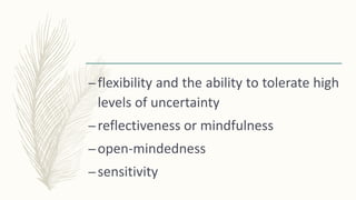 –flexibility and the ability to tolerate high
levels of uncertainty
–reflectiveness or mindfulness
–open-mindedness
–sensitivity
 