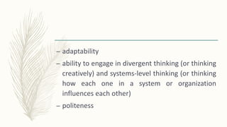 – adaptability
– ability to engage in divergent thinking (or thinking
creatively) and systems-level thinking (or thinking
how each one in a system or organization
influences each other)
– politeness
 
