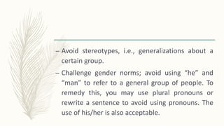 – Avoid stereotypes, i.e., generalizations about a
certain group.
– Challenge gender norms; avoid using “he” and
“man” to refer to a general group of people. To
remedy this, you may use plural pronouns or
rewrite a sentence to avoid using pronouns. The
use of his/her is also acceptable.
 