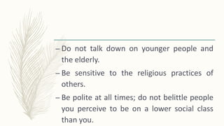 – Do not talk down on younger people and
the elderly.
– Be sensitive to the religious practices of
others.
– Be polite at all times; do not belittle people
you perceive to be on a lower social class
than you.
 