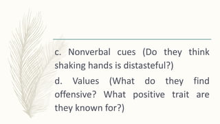 c. Nonverbal cues (Do they think
shaking hands is distasteful?)
d. Values (What do they find
offensive? What positive trait are
they known for?)
 