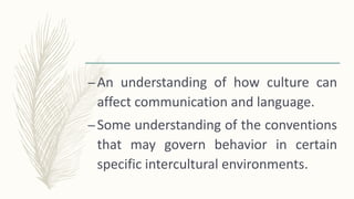 –An understanding of how culture can
affect communication and language.
–Some understanding of the conventions
that may govern behavior in certain
specific intercultural environments.
 