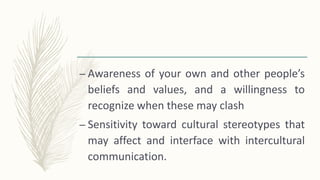 – Awareness of your own and other people’s
beliefs and values, and a willingness to
recognize when these may clash
– Sensitivity toward cultural stereotypes that
may affect and interface with intercultural
communication.
 