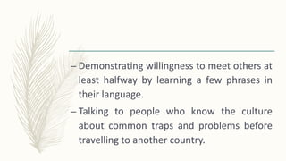 – Demonstrating willingness to meet others at
least halfway by learning a few phrases in
their language.
– Talking to people who know the culture
about common traps and problems before
travelling to another country.
 