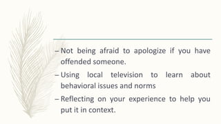 – Not being afraid to apologize if you have
offended someone.
– Using local television to learn about
behavioral issues and norms
– Reflecting on your experience to help you
put it in context.
 