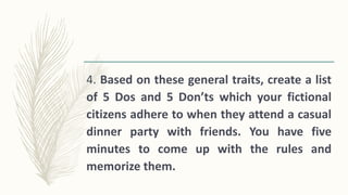 4. Based on these general traits, create a list
of 5 Dos and 5 Don’ts which your fictional
citizens adhere to when they attend a casual
dinner party with friends. You have five
minutes to come up with the rules and
memorize them.
 