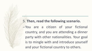 5. Then, read the following scenario.
–You are a citizen of your fictional
country, and you are attending a dinner
party with other nationalities. Your goal
is to mingle with and introduce yourself
and your fictional country to others.
 