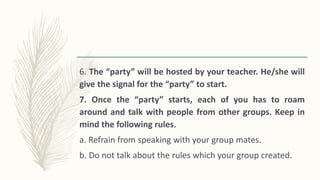 6. The “party” will be hosted by your teacher. He/she will
give the signal for the “party” to start.
7. Once the “party” starts, each of you has to roam
around and talk with people from other groups. Keep in
mind the following rules.
a. Refrain from speaking with your group mates.
b. Do not talk about the rules which your group created.
 